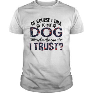 Of Course I Talk To My Dog Who Else Can I Trust Tshirt